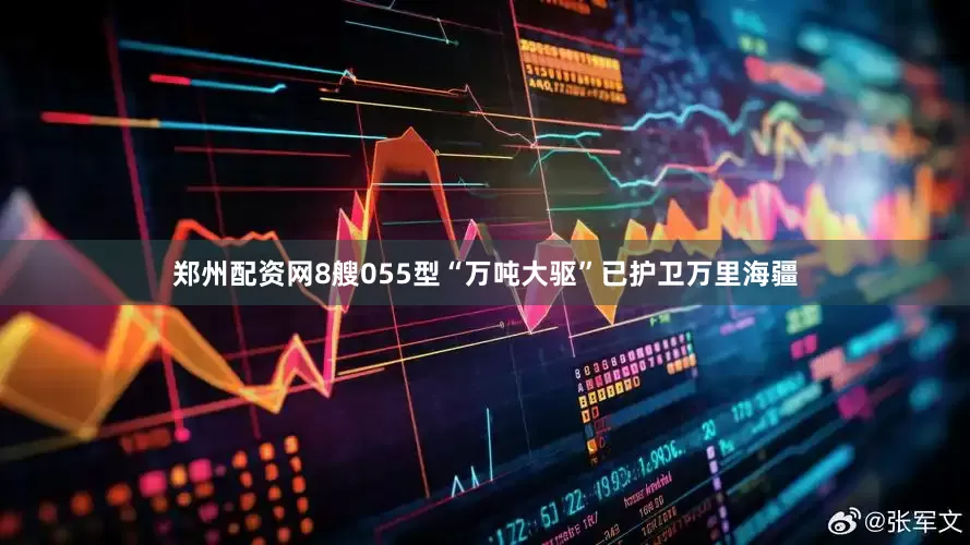 郑州配资网8艘055型“万吨大驱”已护卫万里海疆