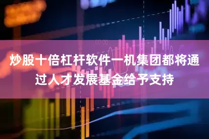 炒股十倍杠杆软件一机集团都将通过人才发展基金给予支持
