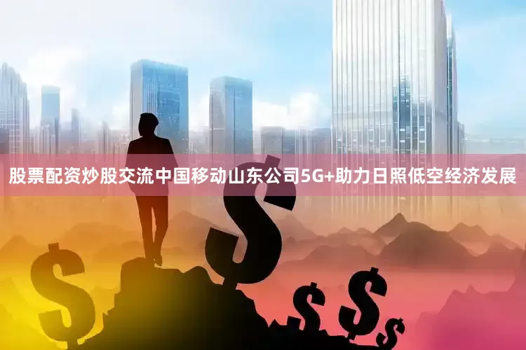 股票配资炒股交流中国移动山东公司5G+助力日照低空经济发展
