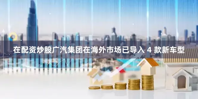 在配资炒股广汽集团在海外市场已导入 4 款新车型