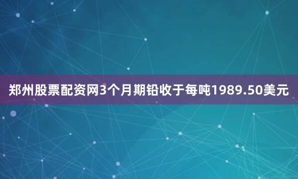 郑州股票配资网　　3个月期铅收于每吨1989.50美元